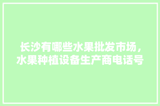 长沙有哪些水果批发市场，水果种植设备生产商电话号码。 长沙有哪些水果批发市场，水果种植设备生产商电话号码。 畜牧养殖