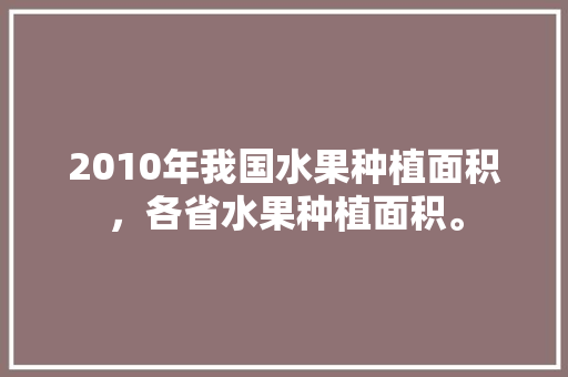 2010年我国水果种植面积，各省水果种植面积。 家禽养殖