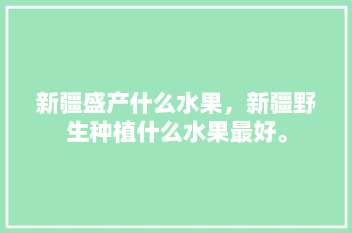 新疆盛产什么水果，新疆野生种植什么水果最好。 蔬菜种植