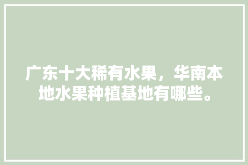 广东十大稀有水果，华南本地水果种植基地有哪些。 广东十大稀有水果，华南本地水果种植基地有哪些。 土壤施肥