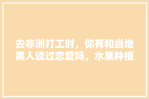 去非洲打工时，你有和当地黑人谈过恋爱吗，水果种植骗局视频大全最新。 去非洲打工时，你有和当地黑人谈过恋爱吗，水果种植骗局视频大全最新。 家禽养殖