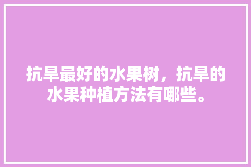 抗旱最好的水果树，抗旱的水果种植方法有哪些。 水果种植