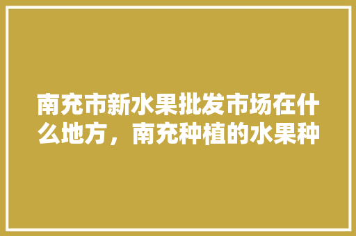 南充市新水果批发市场在什么地方，南充种植的水果种类有哪些。 水果种植