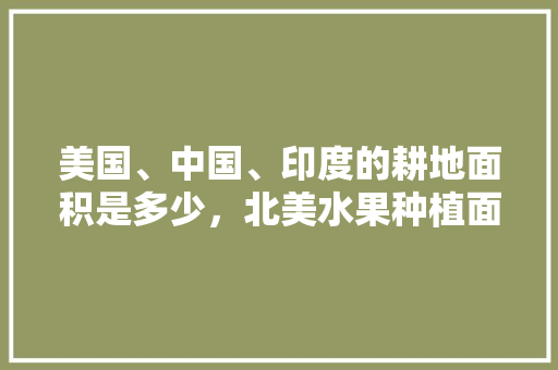 美国、中国、印度的耕地面积是多少，北美水果种植面积排名。 美国、中国、印度的耕地面积是多少，北美水果种植面积排名。 水果种植