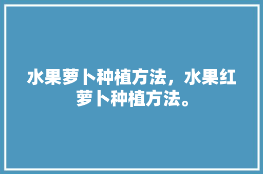 水果萝卜种植方法，水果红萝卜种植方法。 水果萝卜种植方法，水果红萝卜种植方法。 畜牧养殖