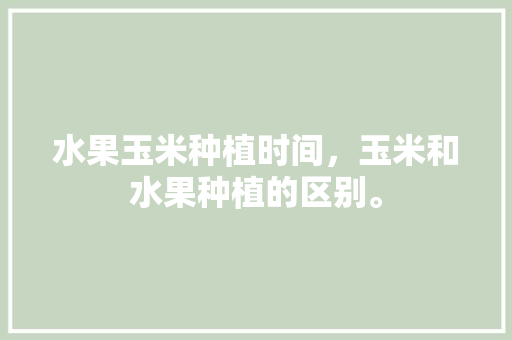 水果玉米种植时间，玉米和水果种植的区别。 水果玉米种植时间，玉米和水果种植的区别。 水果种植