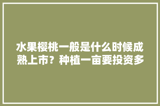 水果樱桃一般是什么时候成熟上市？种植一亩要投资多少，种植水果樱桃是种子还是果实。 水果种植