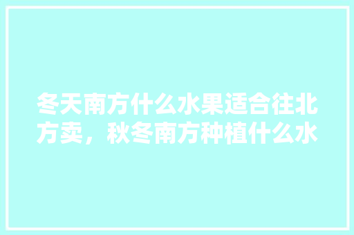 冬天南方什么水果适合往北方卖，秋冬南方种植什么水果最好。 水果种植