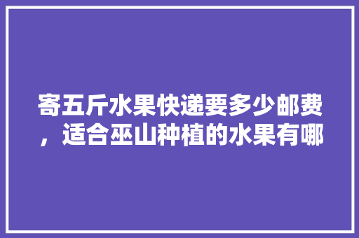 寄五斤水果快递要多少邮费，适合巫山种植的水果有哪些。 水果种植