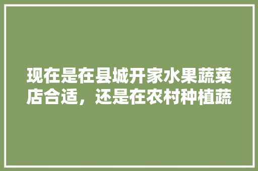 现在是在县城开家水果蔬菜店合适，还是在农村种植蔬菜大棚合适，最新水果蔬菜大棚种植技术。 畜牧养殖