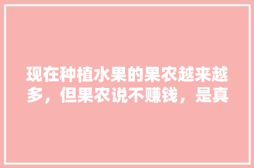 现在种植水果的果农越来越多，但果农说不赚钱，是真的吗，水果种植卖货赚钱吗现在。 土壤施肥