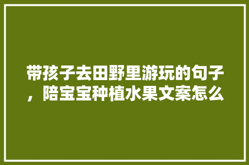 带孩子去田野里游玩的句子，陪宝宝种植水果文案怎么写。 带孩子去田野里游玩的句子，陪宝宝种植水果文案怎么写。 家禽养殖