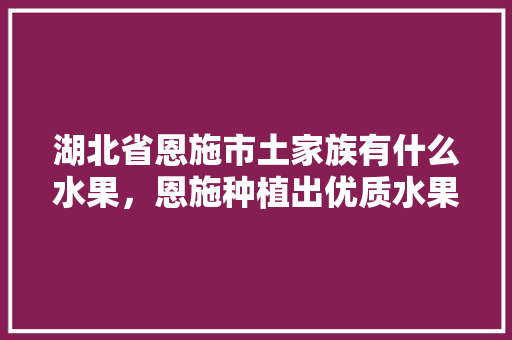 湖北省恩施市土家族有什么水果，恩施种植出优质水果的地方。 土壤施肥