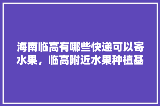 海南临高有哪些快递可以寄水果，临高附近水果种植基地在哪里。 海南临高有哪些快递可以寄水果，临高附近水果种植基地在哪里。 蔬菜种植