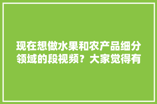 现在想做水果和农产品细分领域的段视频？大家觉得有前景吗，高档水果种植技术视频教程。 土壤施肥