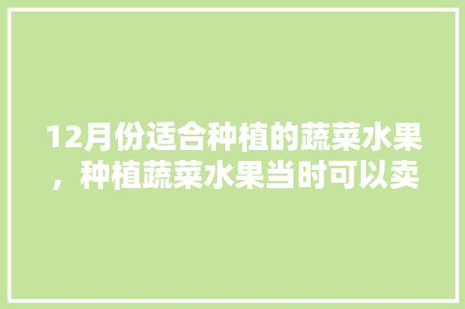 12月份适合种植的蔬菜水果，种植蔬菜水果当时可以卖吗。 12月份适合种植的蔬菜水果，种植蔬菜水果当时可以卖吗。 蔬菜种植