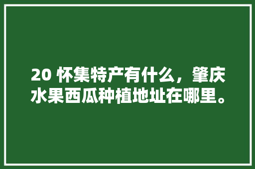 20 怀集特产有什么，肇庆水果西瓜种植地址在哪里。 20 怀集特产有什么，肇庆水果西瓜种植地址在哪里。 蔬菜种植