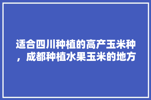 适合四川种植的高产玉米种，成都种植水果玉米的地方。 适合四川种植的高产玉米种，成都种植水果玉米的地方。 畜牧养殖