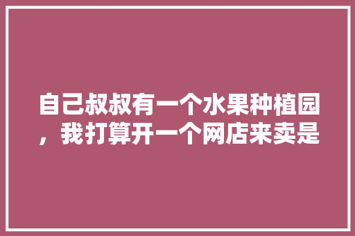 自己叔叔有一个水果种植园，我打算开一个网店来卖是否行得通，怎样种植水果菜视频教程。 自己叔叔有一个水果种植园，我打算开一个网店来卖是否行得通，怎样种植水果菜视频教程。 蔬菜种植