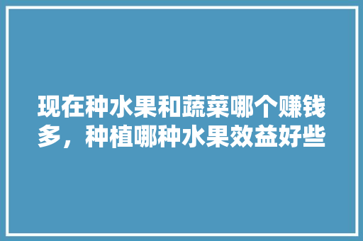 现在种水果和蔬菜哪个赚钱多，种植哪种水果效益好些。 畜牧养殖