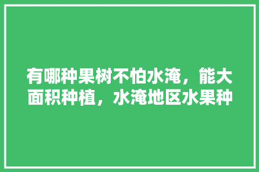 有哪种果树不怕水淹，能大面积种植，水淹地区水果种植方法。 水果种植