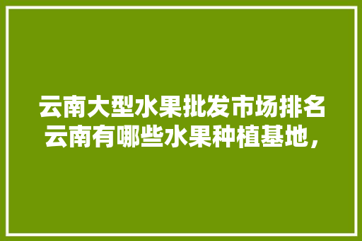 云南大型水果批发市场排名云南有哪些水果种植基地，全国水果种植企业排名前十。 畜牧养殖