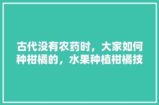 古代没有农药时，大家如何种柑橘的，水果种植柑橘技术要点。 畜牧养殖