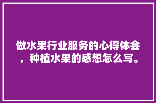 做水果行业服务的心得体会，种植水果的感想怎么写。 做水果行业服务的心得体会，种植水果的感想怎么写。 畜牧养殖