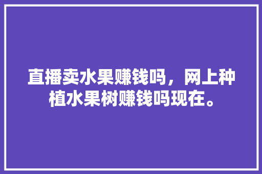 直播卖水果赚钱吗，网上种植水果树赚钱吗现在。 畜牧养殖