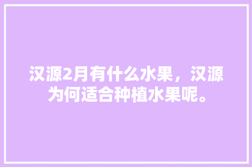 汉源2月有什么水果，汉源为何适合种植水果呢。 畜牧养殖