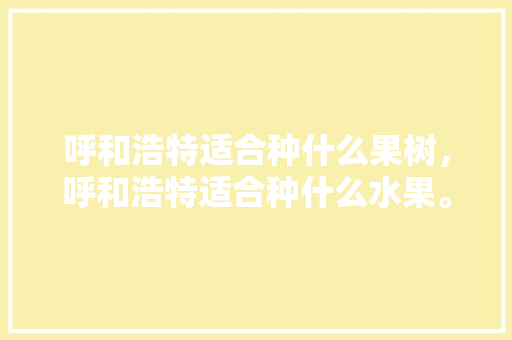 呼和浩特适合种什么果树，呼和浩特适合种什么水果。 畜牧养殖