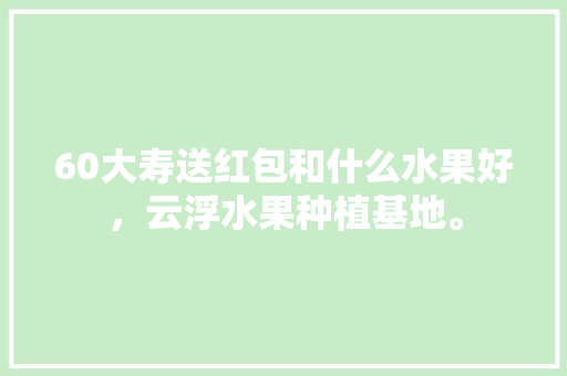 60大寿送红包和什么水果好，云浮水果种植基地。 土壤施肥