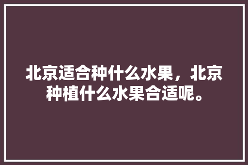 北京适合种什么水果，北京种植什么水果合适呢。 土壤施肥