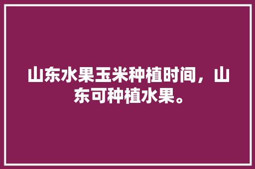 山东水果玉米种植时间，山东可种植水果。 土壤施肥