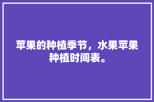 苹果的种植季节，水果苹果种植时间表。 水果种植