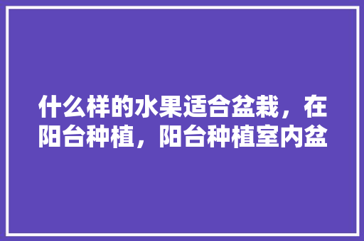 什么样的水果适合盆栽，在阳台种植，阳台种植室内盆栽水果好吗。 畜牧养殖