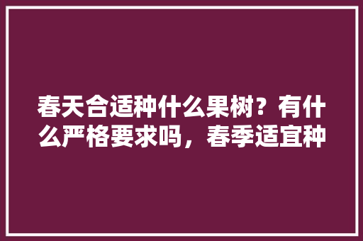 春天合适种什么果树？有什么严格要求吗，春季适宜种植什么水果蔬菜。 土壤施肥