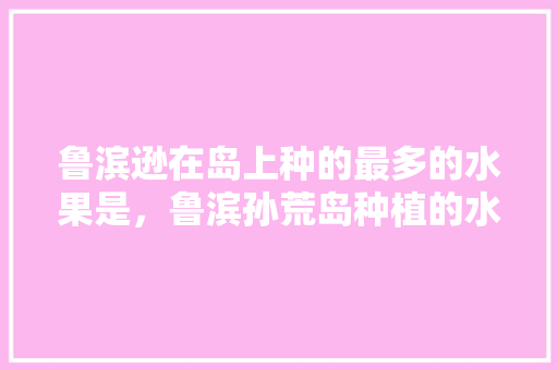 鲁滨逊在岛上种的最多的水果是，鲁滨孙荒岛种植的水果有哪些。 土壤施肥