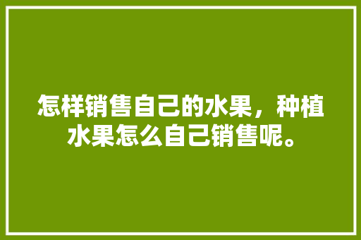 怎样销售自己的水果，种植水果怎么自己销售呢。 土壤施肥