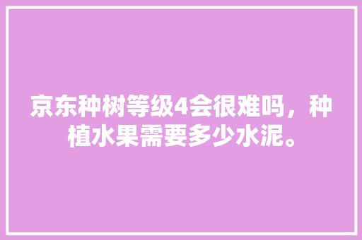 京东种树等级4会很难吗，种植水果需要多少水泥。 京东种树等级4会很难吗，种植水果需要多少水泥。 土壤施肥