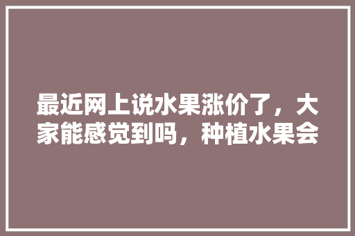 最近网上说水果涨价了，大家能感觉到吗，种植水果会涨价吗知乎文章。 畜牧养殖