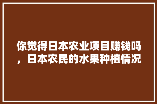 你觉得日本农业项目赚钱吗，日本农民的水果种植情况。 畜牧养殖