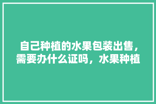 自己种植的水果包装出售，需要办什么证吗，水果种植要办什么证照呢。 畜牧养殖