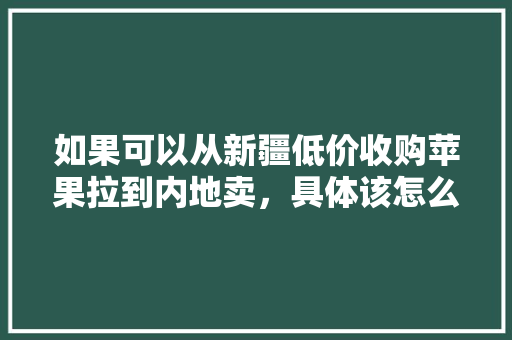 如果可以从新疆低价收购苹果拉到内地卖，具体该怎么经营，新疆种植水果赚钱吗现在。 畜牧养殖