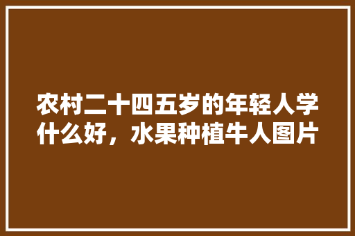 农村二十四五岁的年轻人学什么好，水果种植牛人图片。 农村二十四五岁的年轻人学什么好，水果种植牛人图片。 水果种植