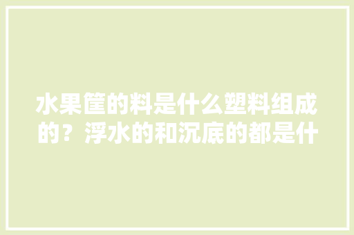 水果筐的料是什么塑料组成的？浮水的和沉底的都是什么材料呢，塑料种植水果框图片。 水果筐的料是什么塑料组成的？浮水的和沉底的都是什么材料呢，塑料种植水果框图片。 水果种植