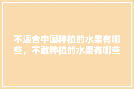 不适合中国种植的水果有哪些，不敢种植的水果有哪些。 不适合中国种植的水果有哪些，不敢种植的水果有哪些。 畜牧养殖