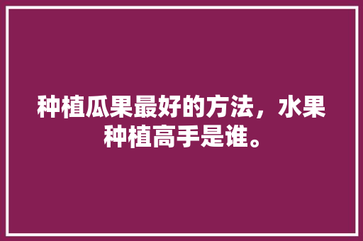 种植瓜果最好的方法，水果种植高手是谁。 土壤施肥