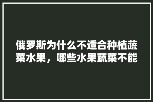 俄罗斯为什么不适合种植蔬菜水果，哪些水果蔬菜不能种植的。 水果种植