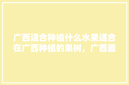 广西适合种植什么水果适合在广西种植的果树，广西最新种植水果有哪些。 广西适合种植什么水果适合在广西种植的果树，广西最新种植水果有哪些。 蔬菜种植